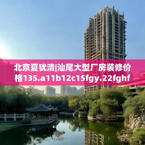 北京夏犹清|汕尾大型厂房装修价格135.a11b12c15fgy.22fghfd