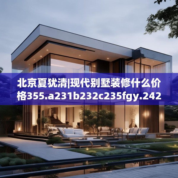 北京夏犹清|现代别墅装修什么价格355.a231b232c235fgy.242poiy