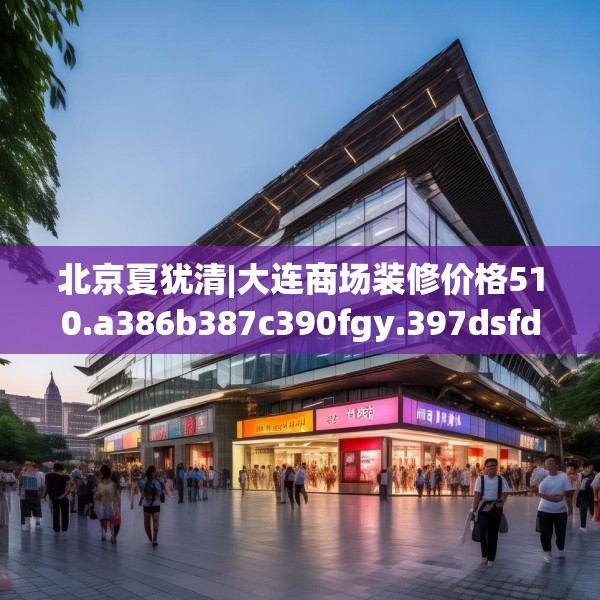 北京夏犹清|大连商场装修价格510.a386b387c390fgy.397dsfds