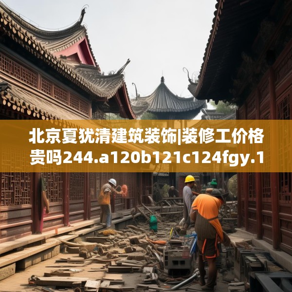 北京夏犹清建筑装饰|装修工价格贵吗244.a120b121c124fgy.131sdA