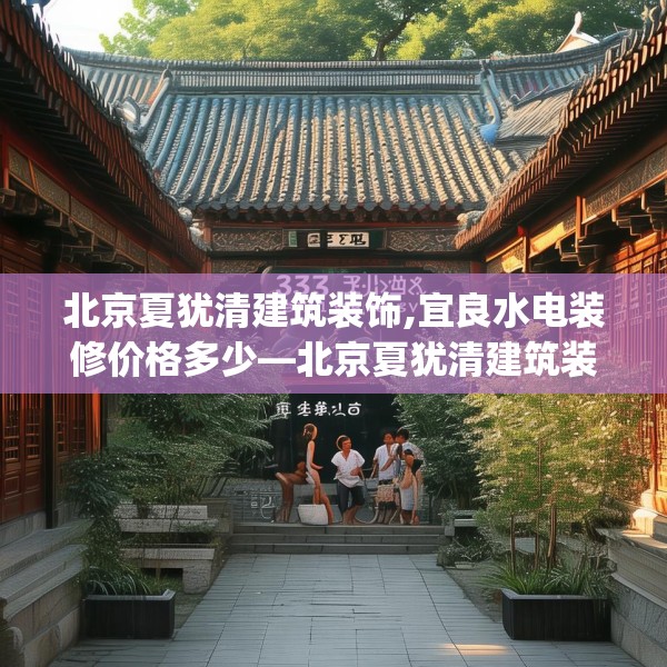 北京夏犹清建筑装饰,宜良水电装修价格多少—北京夏犹清建筑装饰335.a211b212c215fgy.222cvcx