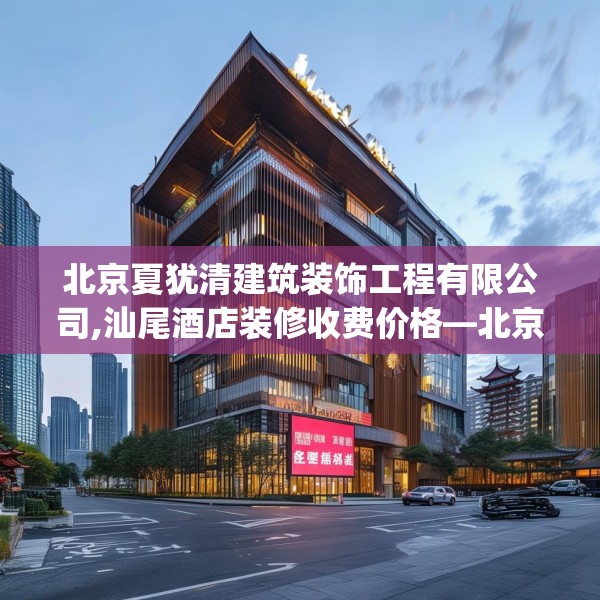 北京夏犹清建筑装饰工程有限公司,汕尾酒店装修收费价格—北京夏犹清建筑装饰工程有限公司228.a104b105c108fgy.115lkjl