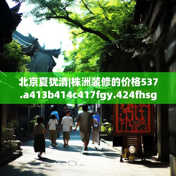 北京夏犹清|株洲装修的价格537.a413b414c417fgy.424fhsg