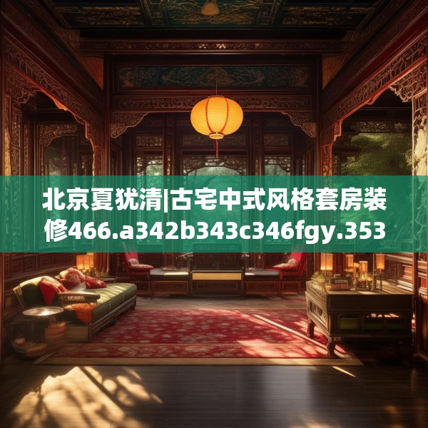 北京夏犹清|古宅中式风格套房装修466.a342b343c346fgy.353dewqe