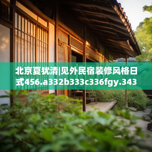 北京夏犹清|见外民宿装修风格日式456.a332b333c336fgy.343dsfds