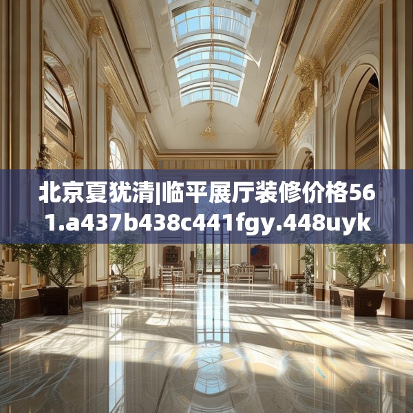 北京夏犹清|临平展厅装修价格561.a437b438c441fgy.448uyk