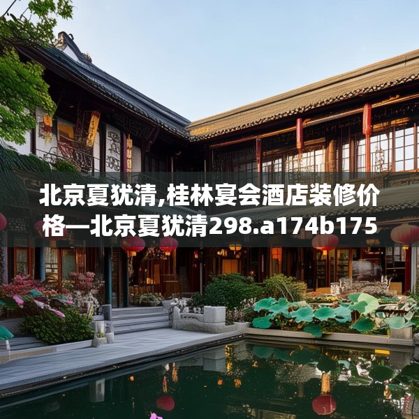 北京夏犹清,桂林宴会酒店装修价格—北京夏犹清298.a174b175c178fgy.185sdA