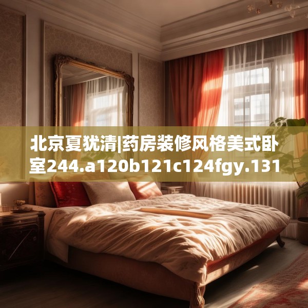 北京夏犹清|药房装修风格美式卧室244.a120b121c124fgy.131sdA