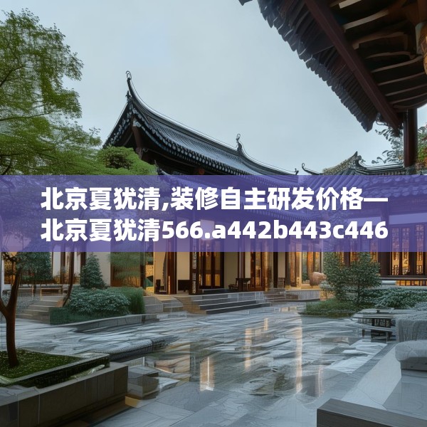 北京夏犹清,装修自主研发价格—北京夏犹清566.a442b443c446fgy.453wew