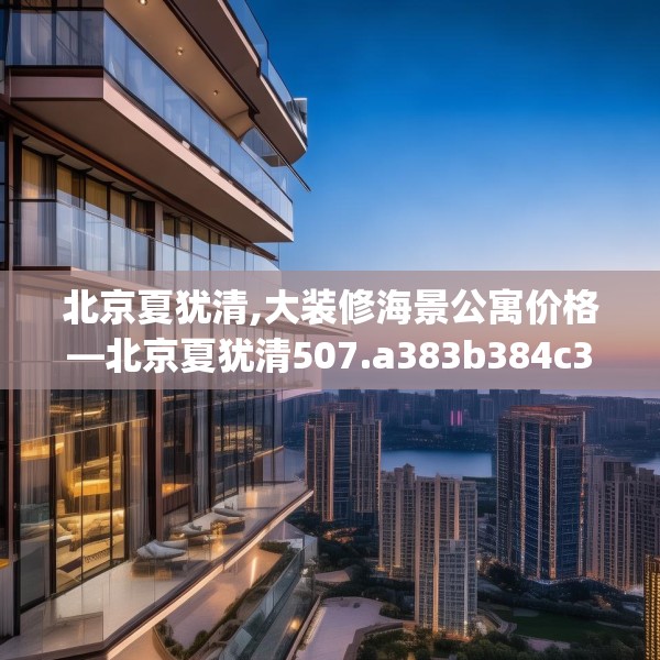 北京夏犹清,大装修海景公寓价格—北京夏犹清507.a383b384c387fgy.394uyk