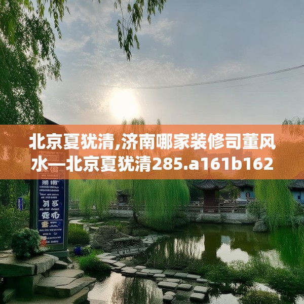 北京夏犹清,济南哪家装修司董风水—北京夏犹清285.a161b162c165fgy.172fhsg