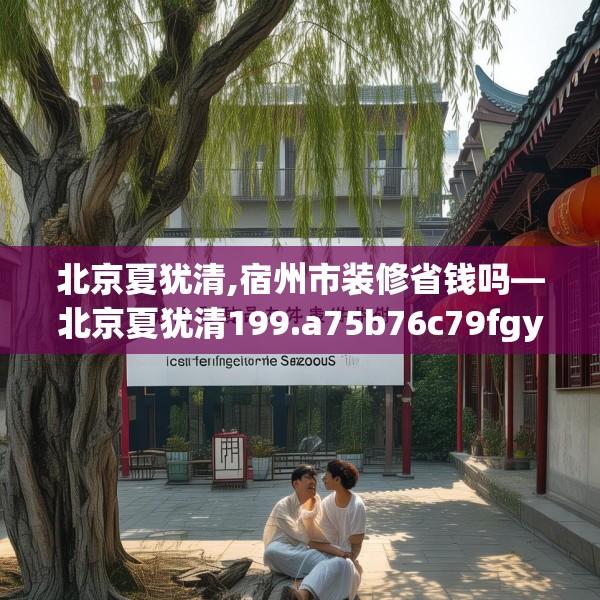 北京夏犹清,宿州市装修省钱吗—北京夏犹清199.a75b76c79fgy.86jhhj