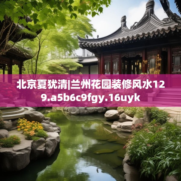 北京夏犹清|兰州花园装修风水129.a5b6c9fgy.16uyk