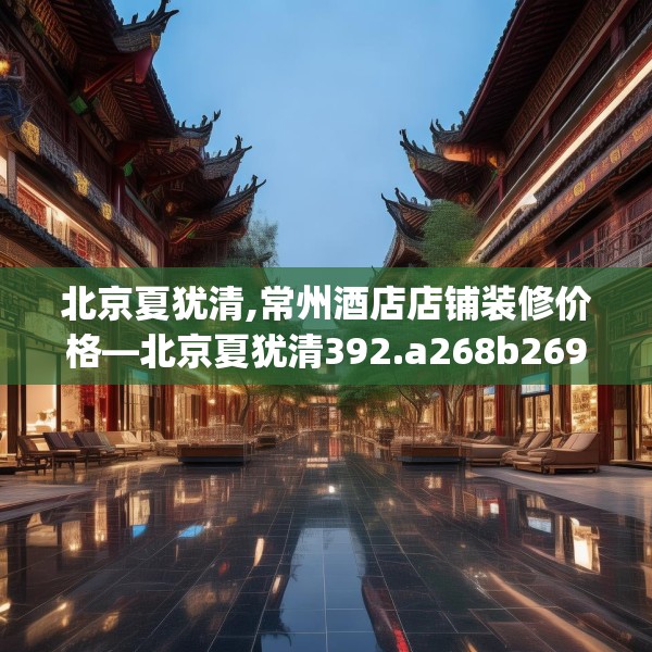 北京夏犹清,常州酒店店铺装修价格—北京夏犹清392.a268b269c272fgy.279xczxv