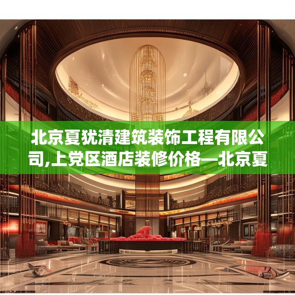 北京夏犹清建筑装饰工程有限公司,上党区酒店装修价格—北京夏犹清建筑装饰工程有限公司256.a132b133c136fgy.143htyj