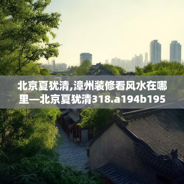 北京夏犹清,漳州装修看风水在哪里—北京夏犹清318.a194b195c198fgy.205lkjl