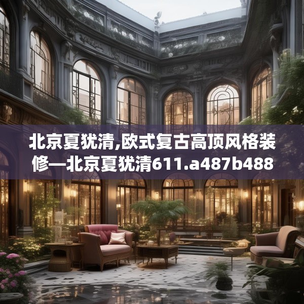 北京夏犹清,欧式复古高顶风格装修—北京夏犹清611.a487b488c491fgy.498bnbn