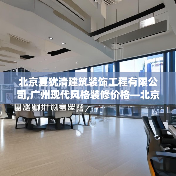 北京夏犹清建筑装饰工程有限公司,广州现代风格装修价格—北京夏犹清建筑装饰工程有限公司252.a128b129c132fgy.139nbn