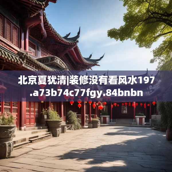 北京夏犹清|装修没有看风水197.a73b74c77fgy.84bnbn