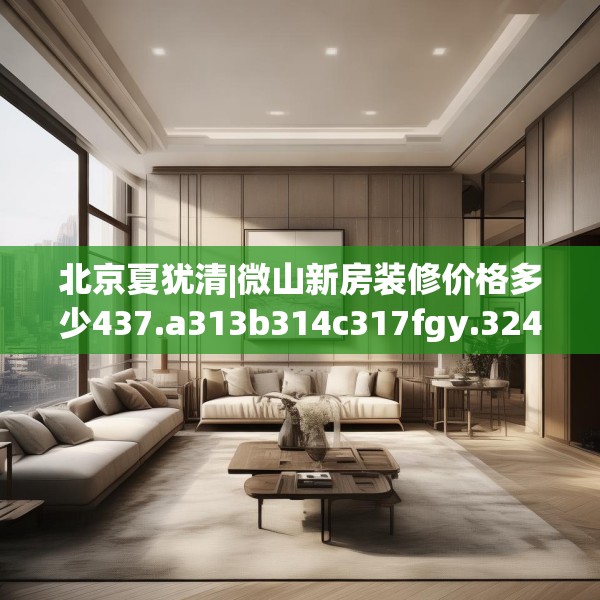 北京夏犹清|微山新房装修价格多少437.a313b314c317fgy.324fds