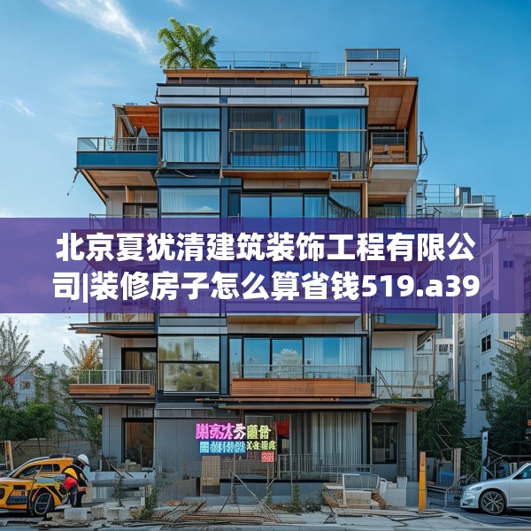 北京夏犹清建筑装饰工程有限公司|装修房子怎么算省钱519.a395b396c399fgy.406fhsg