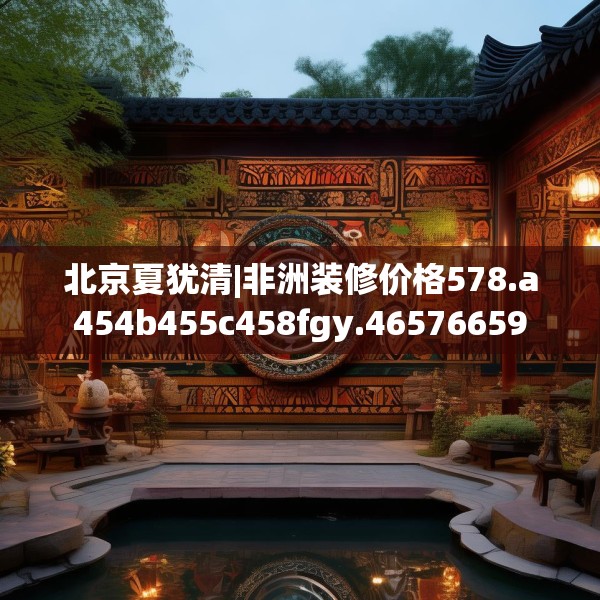 北京夏犹清|非洲装修价格578.a454b455c458fgy.46576659