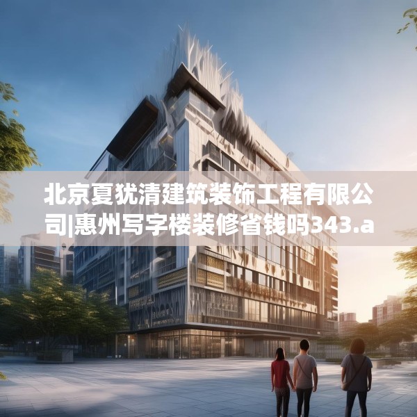 北京夏犹清建筑装饰工程有限公司|惠州写字楼装修省钱吗343.a219b220c223fgy.230jhhj