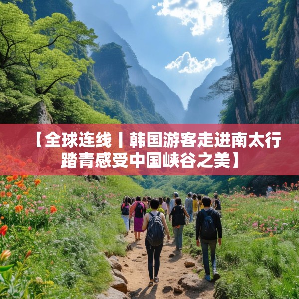 【全球连线丨韩国游客走进南太行踏青感受中国峡谷之美】