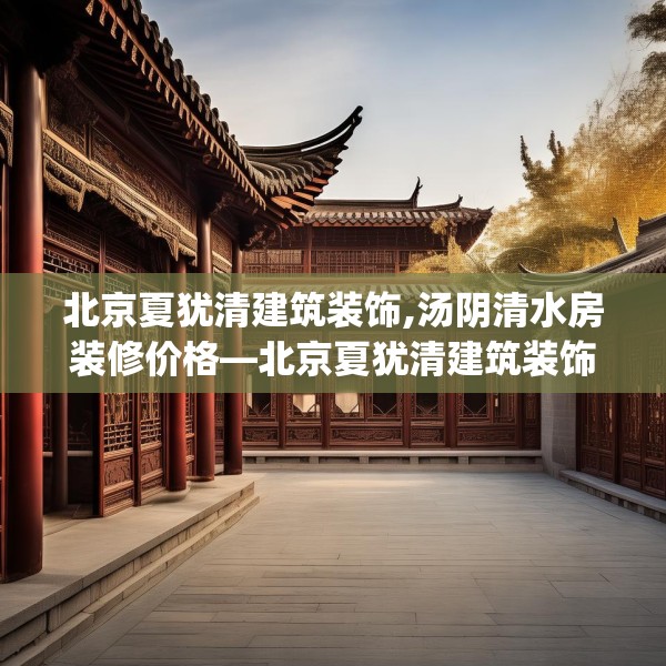 北京夏犹清建筑装饰,汤阴清水房装修价格—北京夏犹清建筑装饰525.a401b402c405fgy.412uyk