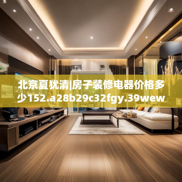 北京夏犹清|房子装修电器价格多少152.a28b29c32fgy.39wew