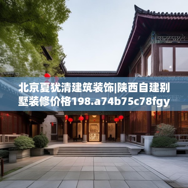 北京夏犹清建筑装饰|陕西自建别墅装修价格198.a74b75c78fgy.85nbn