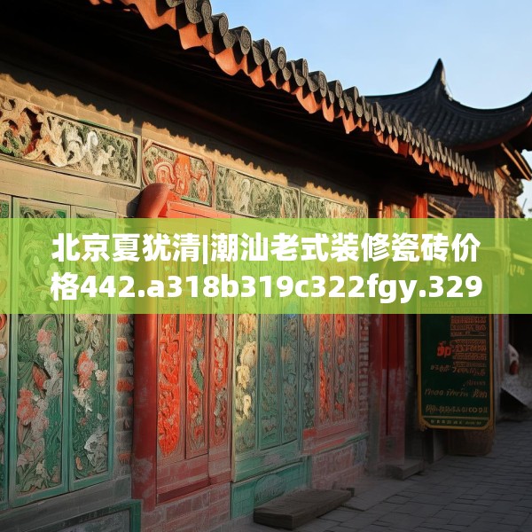 北京夏犹清|潮汕老式装修瓷砖价格442.a318b319c322fgy.329sdA