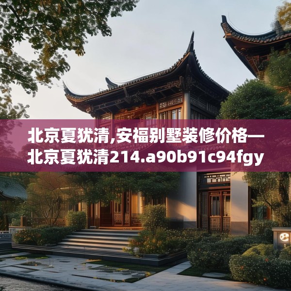 北京夏犹清,安福别墅装修价格—北京夏犹清214.a90b91c94fgy.101dewqe