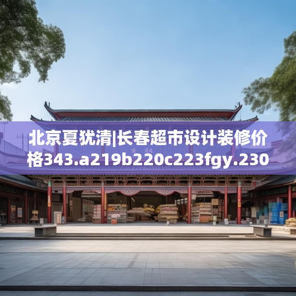 北京夏犹清|长春超市设计装修价格343.a219b220c223fgy.230jhhj