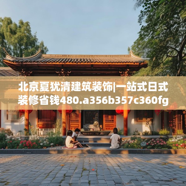 北京夏犹清建筑装饰|一站式日式装修省钱480.a356b357c360fgy.367lkjl
