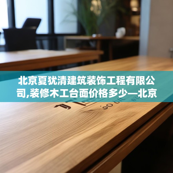 北京夏犹清建筑装饰工程有限公司,装修木工台面价格多少—北京夏犹清建筑装饰工程有限公司356.a232b233c236fgy.243xczxv