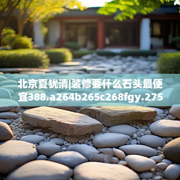 北京夏犹清|装修要什么石头最便宜388.a264b265c268fgy.275sdA