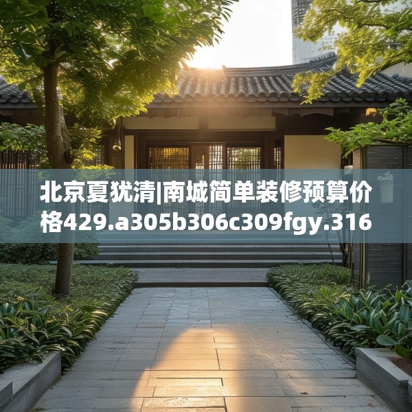 北京夏犹清|南城简单装修预算价格429.a305b306c309fgy.316fhsg