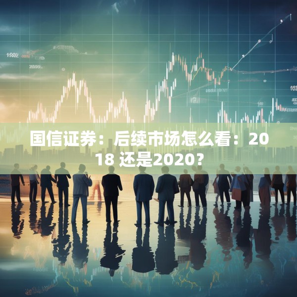 国信证券：后续市场怎么看：2018 还是2020？