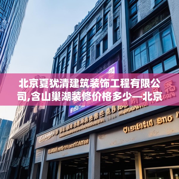 北京夏犹清建筑装饰工程有限公司,含山巢湖装修价格多少—北京夏犹清建筑装饰工程有限公司254.a130b131c134fgy.14176677