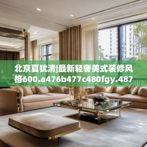北京夏犹清|最新轻奢美式装修风格600.a476b477c480fgy.487dsfds