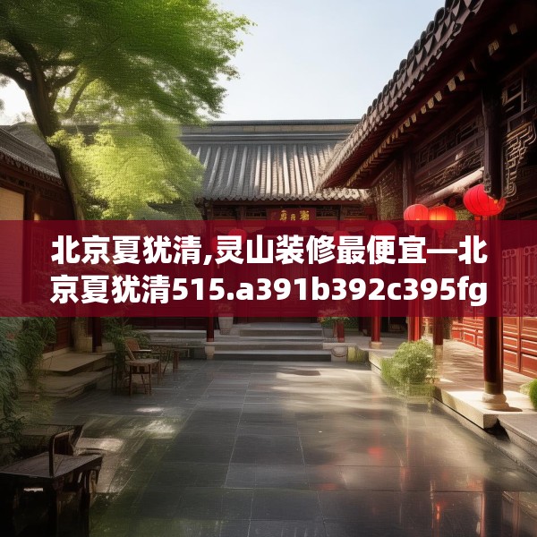 北京夏犹清,灵山装修最便宜—北京夏犹清515.a391b392c395fgy.402cvcx