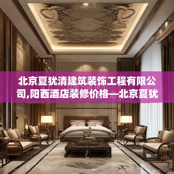 北京夏犹清建筑装饰工程有限公司,阳西酒店装修价格—北京夏犹清建筑装饰工程有限公司203.a79b80c83fgy.90fds