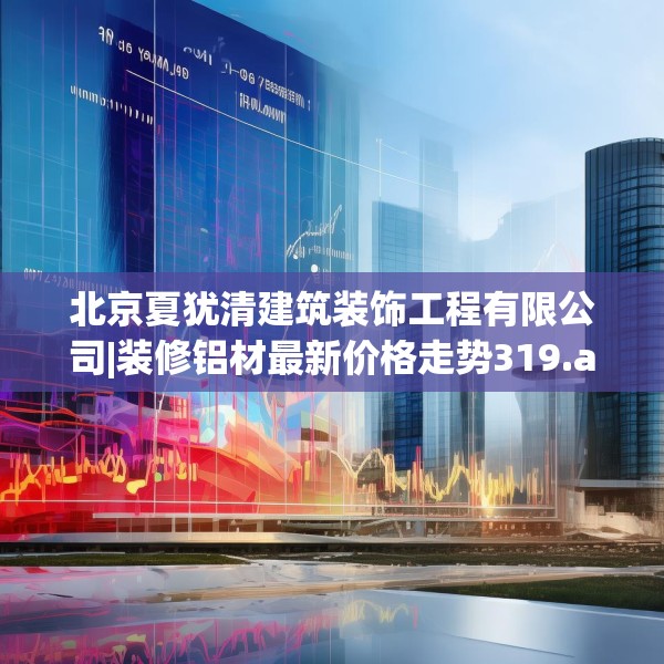 北京夏犹清建筑装饰工程有限公司|装修铝材最新价格走势319.a195b196c199fgy.206poiy