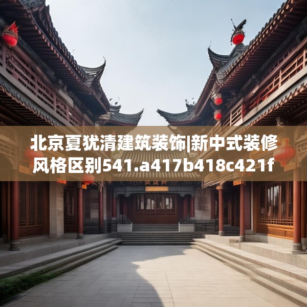 北京夏犹清建筑装饰|新中式装修风格区别541.a417b418c421fgy.428jhhj