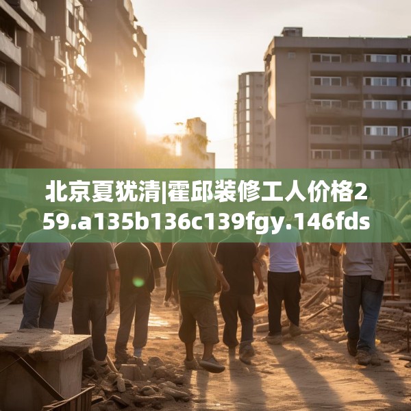 北京夏犹清|霍邱装修工人价格259.a135b136c139fgy.146fdsfds