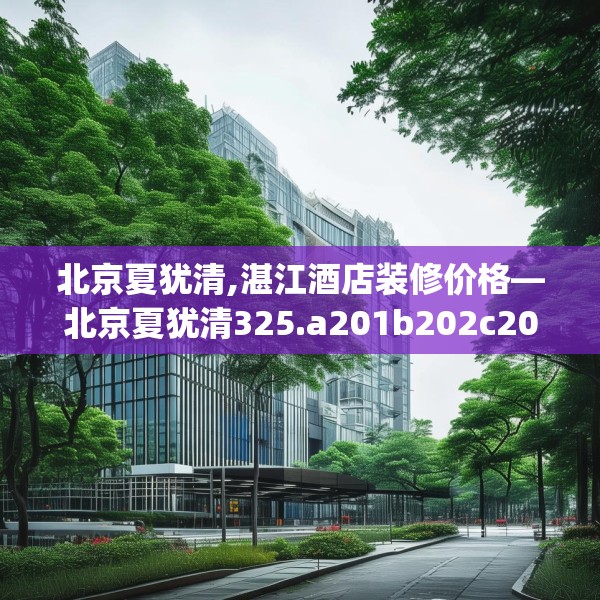 北京夏犹清,湛江酒店装修价格—北京夏犹清325.a201b202c205fgy.212jhhj