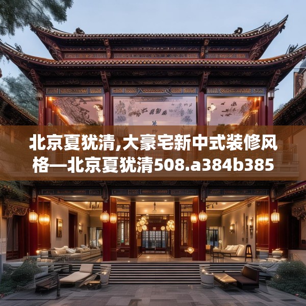 北京夏犹清,大豪宅新中式装修风格—北京夏犹清508.a384b385c388fgy.395htyj