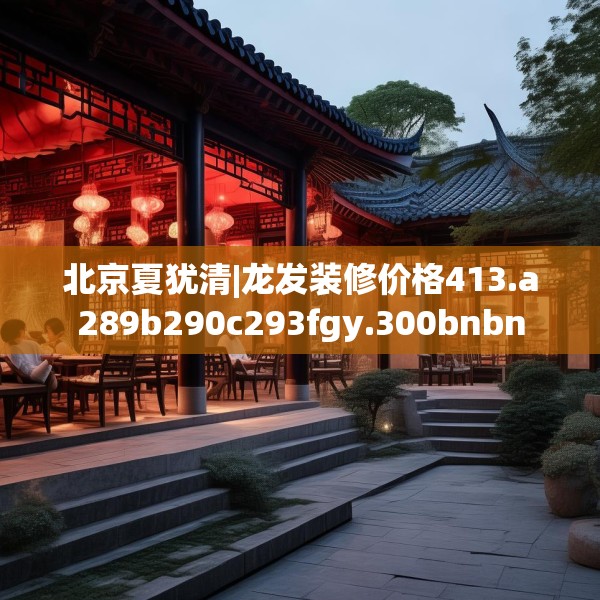 北京夏犹清|龙发装修价格413.a289b290c293fgy.300bnbn