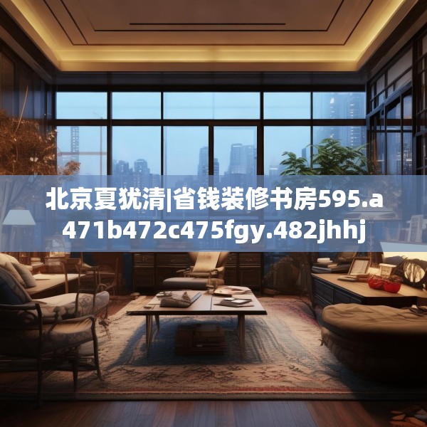 北京夏犹清|省钱装修书房595.a471b472c475fgy.482jhhj